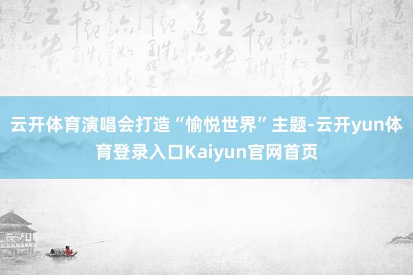 云开体育演唱会打造“愉悦世界”主题-云开yun体育登录入口Kaiyun官网首页