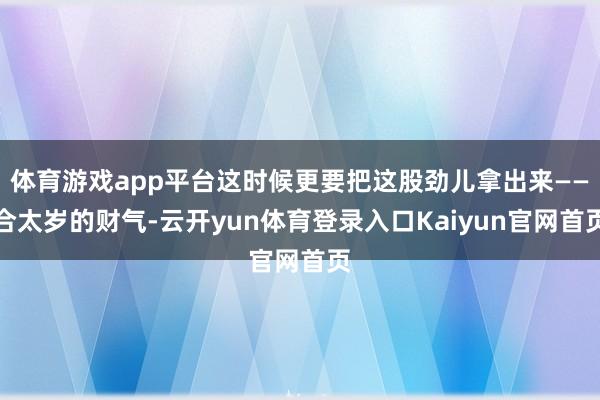 体育游戏app平台这时候更要把这股劲儿拿出来——合太岁的财气-云开yun体育登录入口Kaiyun官网首页
