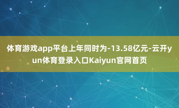 体育游戏app平台上年同时为-13.58亿元-云开yun体育登录入口Kaiyun官网首页