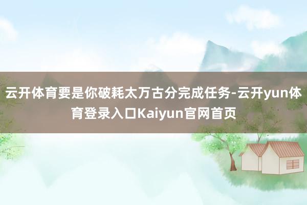 云开体育要是你破耗太万古分完成任务-云开yun体育登录入口Kaiyun官网首页