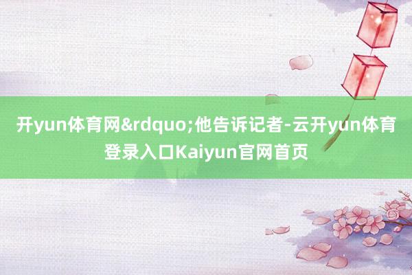 开yun体育网&rdquo;他告诉记者-云开yun体育登录入口Kaiyun官网首页