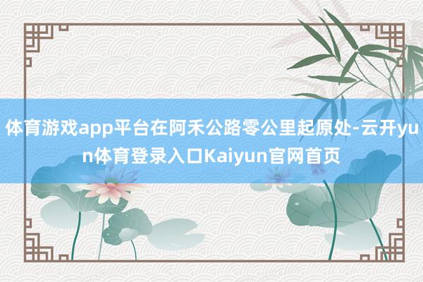 体育游戏app平台在阿禾公路零公里起原处-云开yun体育登录入口Kaiyun官网首页