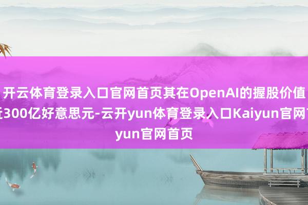 开云体育登录入口官网首页其在OpenAI的握股价值接近300亿好意思元-云开yun体育登录入口Kaiyun官网首页