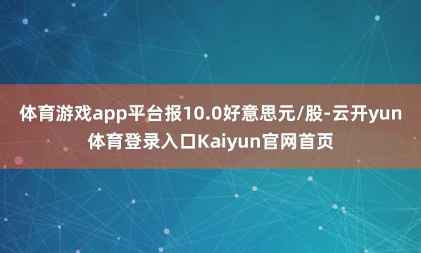 体育游戏app平台报10.0好意思元/股-云开yun体育登录入口Kaiyun官网首页
