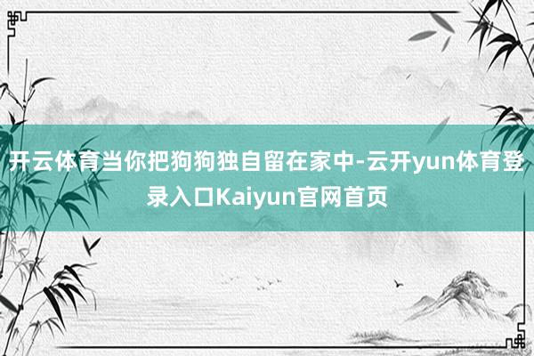 开云体育当你把狗狗独自留在家中-云开yun体育登录入口Kaiyun官网首页