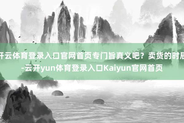 开云体育登录入口官网首页专门旨真义吧？卖货的时辰-云开yun体育登录入口Kaiyun官网首页