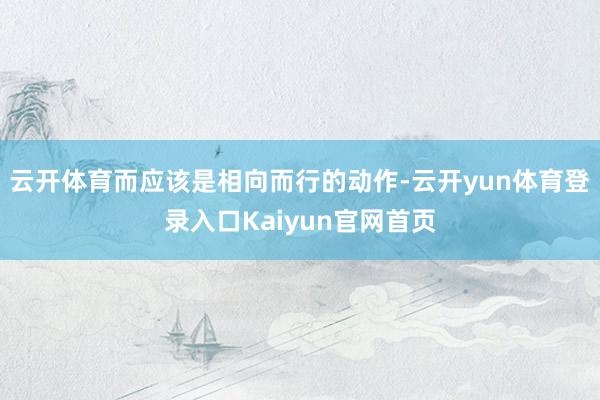 云开体育而应该是相向而行的动作-云开yun体育登录入口Kaiyun官网首页