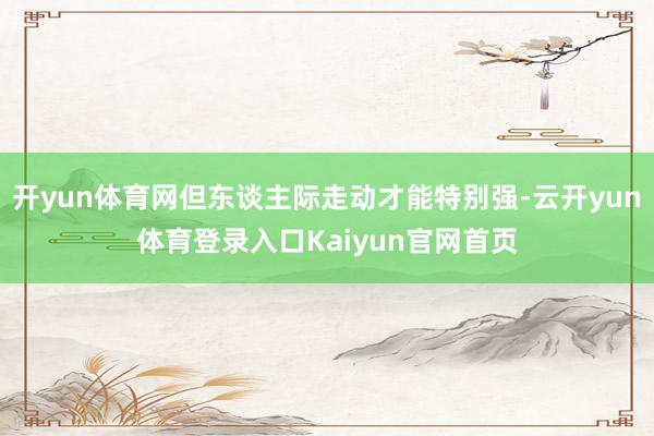 开yun体育网但东谈主际走动才能特别强-云开yun体育登录入口Kaiyun官网首页