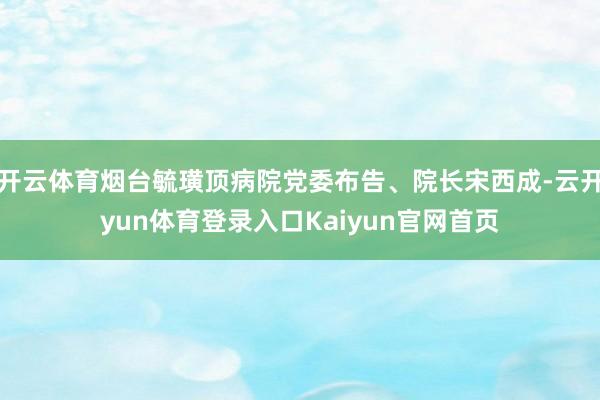 开云体育烟台毓璜顶病院党委布告、院长宋西成-云开yun体育登录入口Kaiyun官网首页