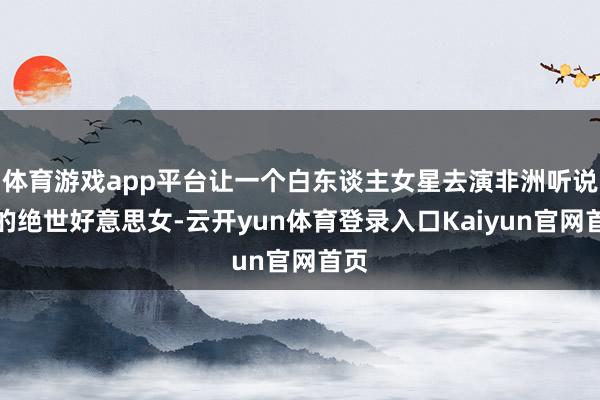 体育游戏app平台让一个白东谈主女星去演非洲听说里的绝世好意思女-云开yun体育登录入口Kaiyun官网首页