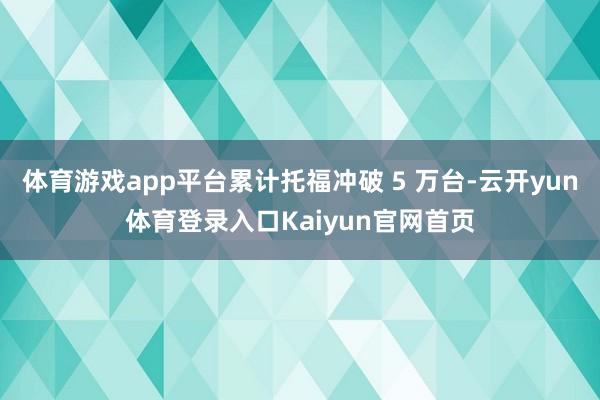 体育游戏app平台累计托福冲破 5 万台-云开yun体育登录入口Kaiyun官网首页