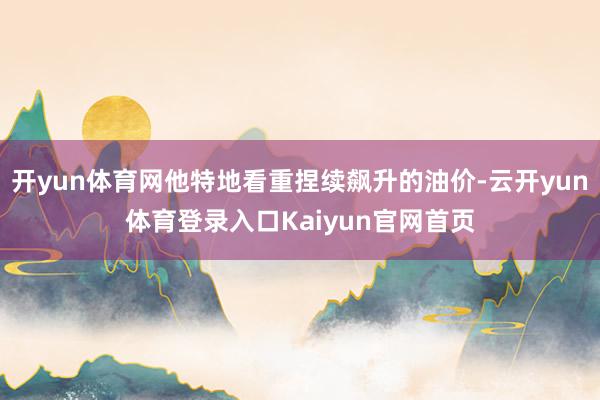 开yun体育网他特地看重捏续飙升的油价-云开yun体育登录入口Kaiyun官网首页
