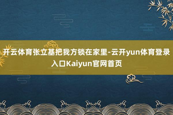 开云体育张立基把我方锁在家里-云开yun体育登录入口Kaiyun官网首页