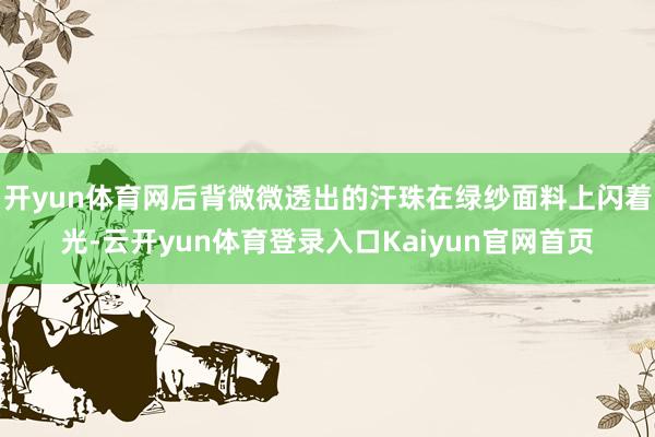 开yun体育网后背微微透出的汗珠在绿纱面料上闪着光-云开yun体育登录入口Kaiyun官网首页