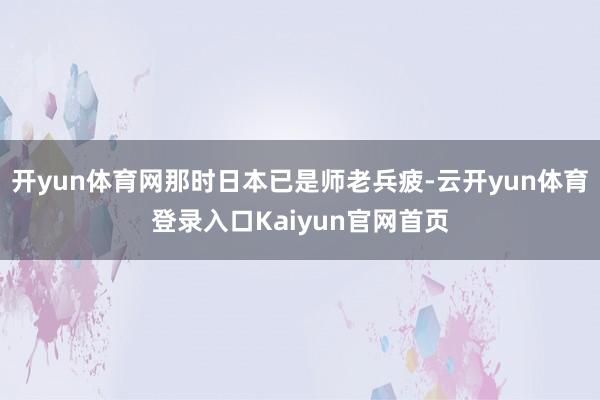 开yun体育网那时日本已是师老兵疲-云开yun体育登录入口Kaiyun官网首页