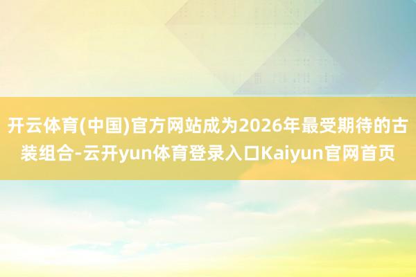 开云体育(中国)官方网站成为2026年最受期待的古装组合-云开yun体育登录入口Kaiyun官网首页