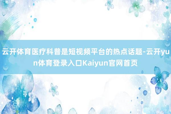 云开体育医疗科普是短视频平台的热点话题-云开yun体育登录入口Kaiyun官网首页