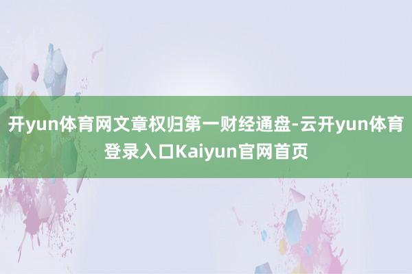 开yun体育网文章权归第一财经通盘-云开yun体育登录入口Kaiyun官网首页