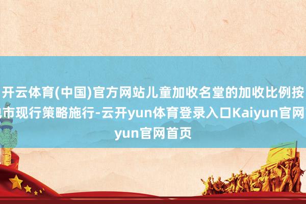 开云体育(中国)官方网站儿童加收名堂的加收比例按各地市现行策略施行-云开yun体育登录入口Kaiyun官网首页