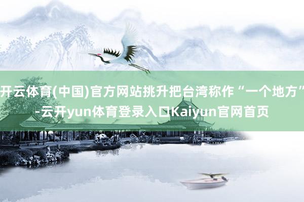 开云体育(中国)官方网站挑升把台湾称作“一个地方”-云开yun体育登录入口Kaiyun官网首页
