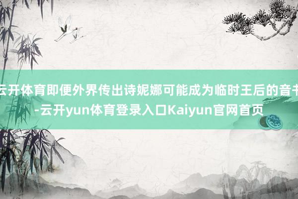 云开体育即便外界传出诗妮娜可能成为临时王后的音书-云开yun体育登录入口Kaiyun官网首页