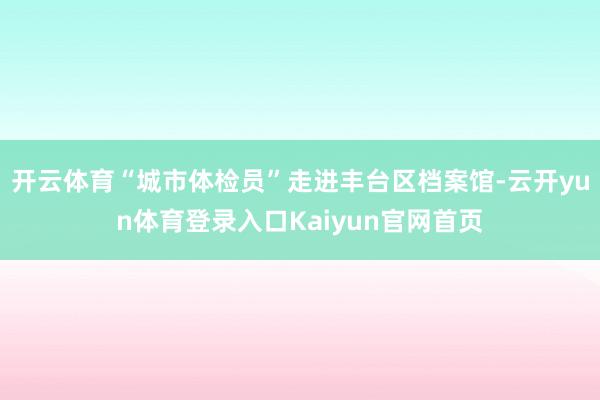 开云体育“城市体检员”走进丰台区档案馆-云开yun体育登录入口Kaiyun官网首页