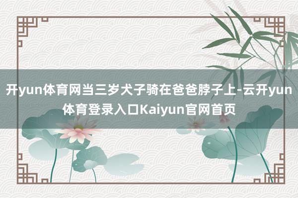 开yun体育网当三岁犬子骑在爸爸脖子上-云开yun体育登录入口Kaiyun官网首页