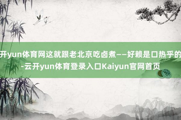 开yun体育网这就跟老北京吃卤煮——好赖是口热乎的-云开yun体育登录入口Kaiyun官网首页
