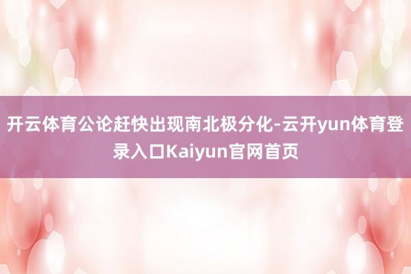 开云体育公论赶快出现南北极分化-云开yun体育登录入口Kaiyun官网首页