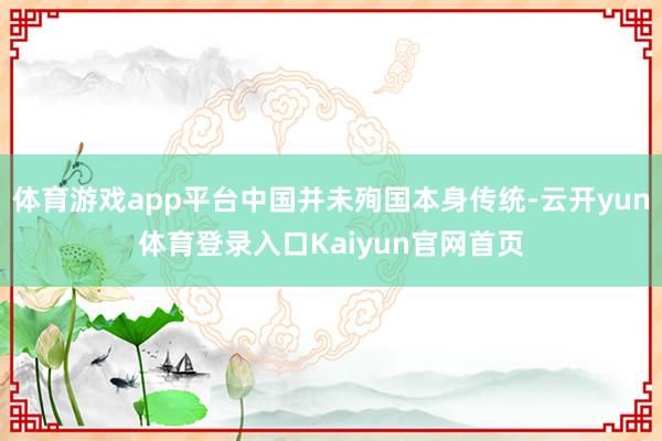 体育游戏app平台中国并未殉国本身传统-云开yun体育登录入口Kaiyun官网首页