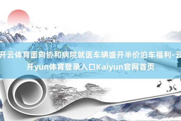 开云体育面向协和病院就医车辆盛开半价泊车福利-云开yun体育登录入口Kaiyun官网首页