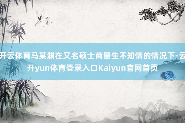 开云体育马某渊在又名硕士商量生不知情的情况下-云开yun体育登录入口Kaiyun官网首页