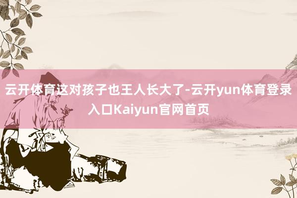 云开体育这对孩子也王人长大了-云开yun体育登录入口Kaiyun官网首页