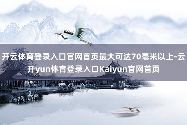 开云体育登录入口官网首页最大可达70毫米以上-云开yun体育登录入口Kaiyun官网首页