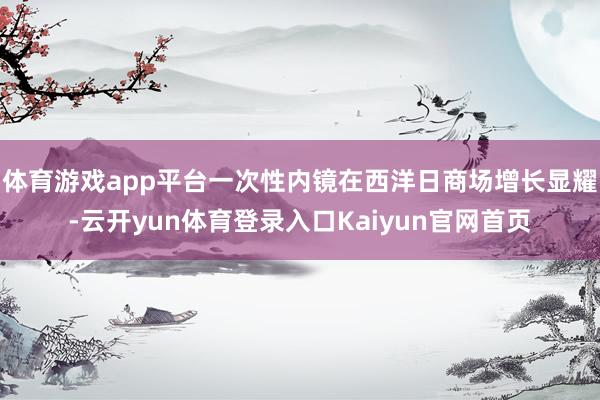 体育游戏app平台一次性内镜在西洋日商场增长显耀-云开yun体育登录入口Kaiyun官网首页