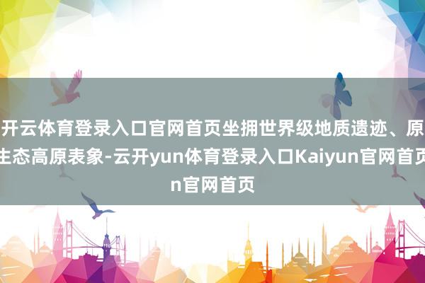 开云体育登录入口官网首页坐拥世界级地质遗迹、原生态高原表象-云开yun体育登录入口Kaiyun官网首页