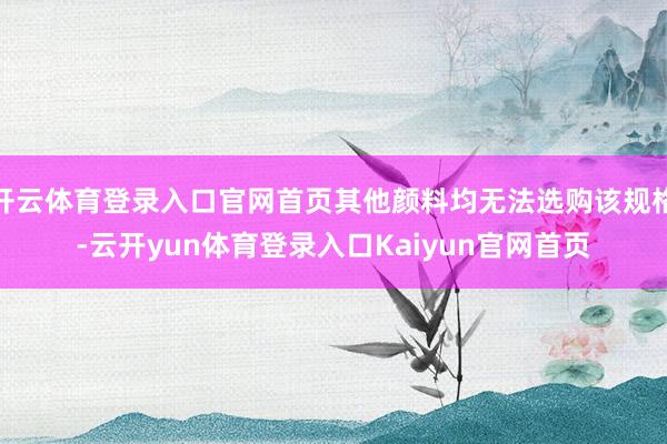 开云体育登录入口官网首页其他颜料均无法选购该规格-云开yun体育登录入口Kaiyun官网首页