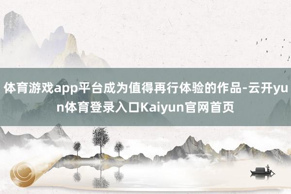 体育游戏app平台成为值得再行体验的作品-云开yun体育登录入口Kaiyun官网首页
