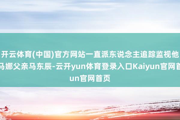 开云体育(中国)官方网站一直派东说念主追踪监视他的马娜父亲马东辰-云开yun体育登录入口Kaiyun官网首页