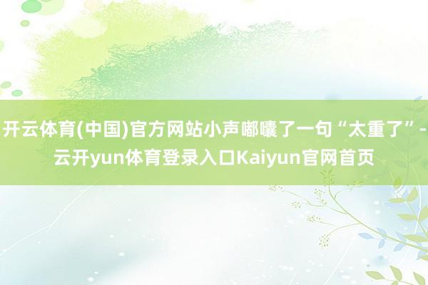 开云体育(中国)官方网站小声嘟囔了一句“太重了”-云开yun体育登录入口Kaiyun官网首页