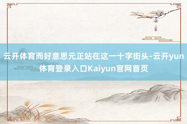 云开体育而好意思元正站在这一十字街头-云开yun体育登录入口Kaiyun官网首页