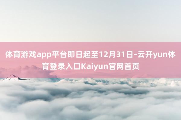 体育游戏app平台即日起至12月31日-云开yun体育登录入口Kaiyun官网首页
