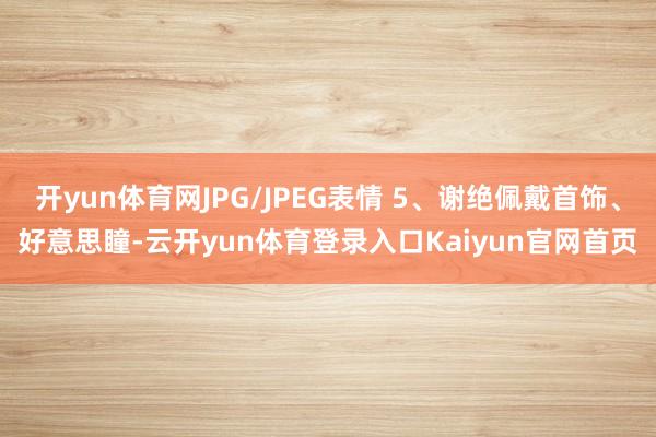开yun体育网JPG/JPEG表情 5、谢绝佩戴首饰、好意思瞳-云开yun体育登录入口Kaiyun官网首页