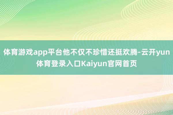 体育游戏app平台他不仅不珍惜还挺欢腾-云开yun体育登录入口Kaiyun官网首页