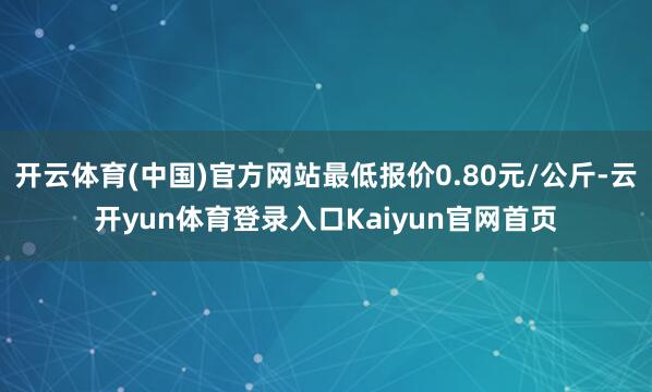 开云体育(中国)官方网站最低报价0.80元/公斤-云开yun体育登录入口Kaiyun官网首页