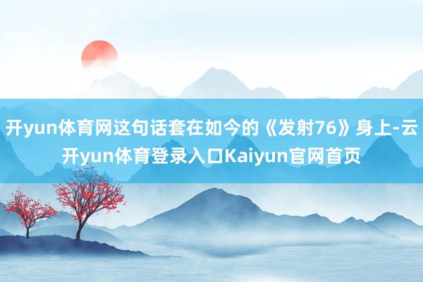 开yun体育网这句话套在如今的《发射76》身上-云开yun体育登录入口Kaiyun官网首页