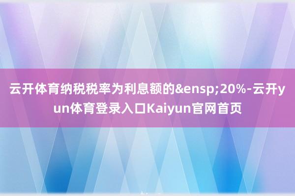 云开体育纳税税率为利息额的&ensp;20%-云开yun体育登录入口Kaiyun官网首页