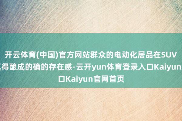 开云体育(中国)官方网站群众的电动化居品在SUV鸿沟还莫得酿成的确的存在感-云开yun体育登录入口Kaiyun官网首页