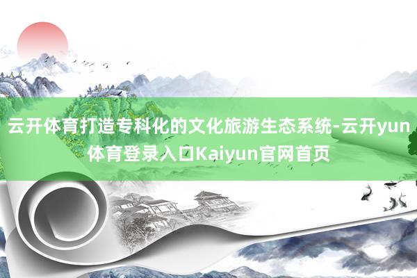 云开体育打造专科化的文化旅游生态系统-云开yun体育登录入口Kaiyun官网首页