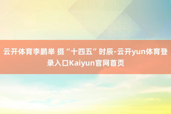 云开体育　李鹏举 摄“十四五”时辰-云开yun体育登录入口Kaiyun官网首页